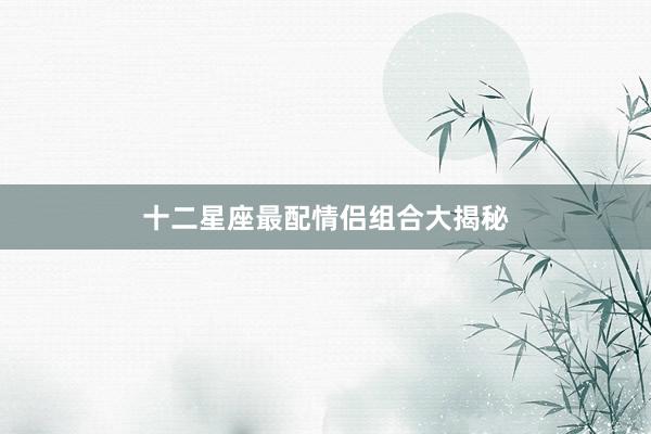 十二星座最配情侣组合大揭秘